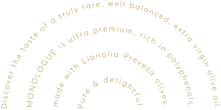 Discover the taste of a truly rare, well balanced, extra virgin olive oil.  MONOLOGUE is ultra premium, rich in polyphenols,  made with Lianolia Preveza olives.  Pure & delightful.